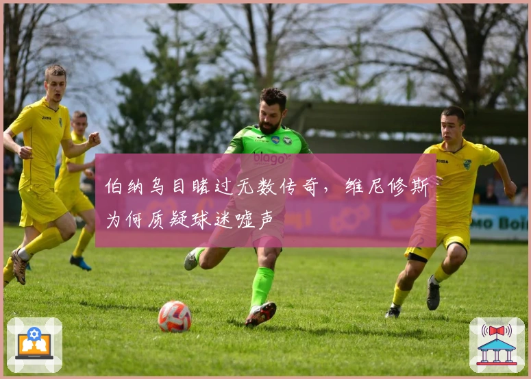 伯纳乌目睹过无数传奇，维尼修斯为何质疑球迷嘘声