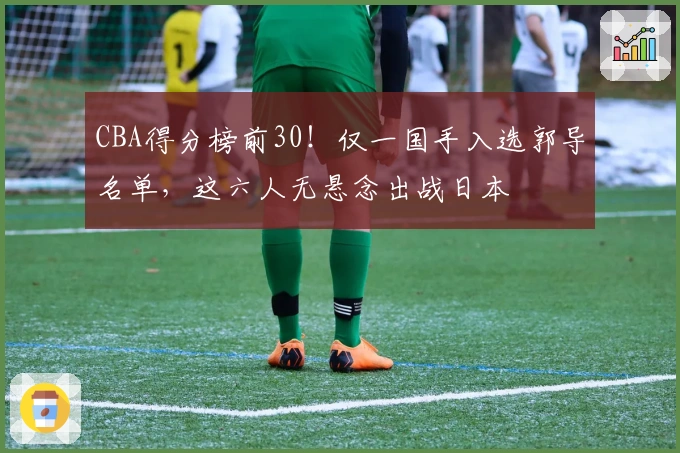 CBA得分榜前30！仅一国手入选郭导名单，这六人无悬念出战日本